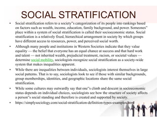 SOCIAL STRATIFICATION
• Social stratification refers to a society”s categorization of its people into rankings based
on factors such as wealth, income, education, family background, and power. Someones”
place within a system of social stratification is called their socioeconomic status. Social
stratification is a relatively fixed, hierarchical arrangement in society by which groups
have different access to resources, power, and perceived social worth.
• Although many people and institutions in Western Societies indicate that they value
equality — the belief that everyone has an equal chance at success and that hard work
and talent — not inherited wealth, prejudicial treatment, racism, or societal values —
determine social mobility, sociologists recognize social stratification as a society-wide
system that makes inequalities apparent.
• While there are inequalities between individuals, sociologists interest themselves in large
social patterns. That is to say, sociologists look to see if those with similar backgrounds,
group memberships, identities, and geographic locations share the same social
stratification.
• While some cultures may outwardly say that one”s climb and descent in socioeconomic
status depends on individual choices, sociologists see how the structure of society affects
a person”s social standing and therefore is created and supported by society.
• https://simplysociology.com/social-stratification-definition-types-examples.html
 