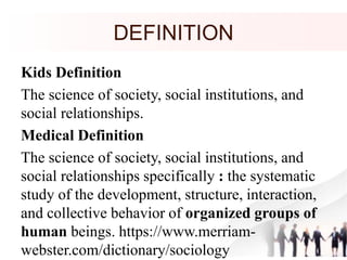 DEFINITION
Kids Definition
The science of society, social institutions, and
social relationships.
Medical Definition
The science of society, social institutions, and
social relationships specifically : the systematic
study of the development, structure, interaction,
and collective behavior of organized groups of
human beings. https://www.merriam-
webster.com/dictionary/sociology
 