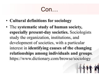 Con…
• Cultural definitions for sociology
• The systematic study of human society,
especially present-day societies. Sociologists
study the organization, institutions, and
development of societies, with a particular
interest in identifying causes of the changing
relationships among individuals and groups.
https://www.dictionary.com/browse/sociology
 