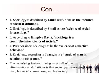 Con…
• 1. Sociology is described by Emile Durkheim as the "science
of social institutions."
• 2. Sociology is described by Small as the "science of social
interactions."
• 3. According to Kingsley Davis, "sociology is a
comprehensive science of society."
• 4. Park considers sociology to be the "science of collective
behavior."
• 5. Sociology, according to Jones, is the "study of man in
relation to other men."
• The underlying feature running across all of the
aforementioned definitions is that sociology is concerned with
man, his social connections, and his society.
 