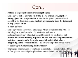 Con…
• 3.It is a Categorical(uncompromising) Science
• Sociology is not concern to study the moral or immoral, right or
wrong, good and evil problems. It studies the general phenomena of
social life for this it is a categorical science separate from the judgment
of any type of value.
• 4. Pure Science
• Sociology has its theoretical knowledge which is indispensible(vital) for
sociologists, scientists and social worker as well as for
anthropologists(study of past & present humans). Its study does not
interest in any law making or public policies and their implementation
but study examine only the social aspect of society that what is
happening in the social situation. This study is important for scientists.
• 5. Sociology is Generalizing not Particular
• There is no specification or limitation in the study of social system. It tries
to find general law and principles about human interaction and association.
 