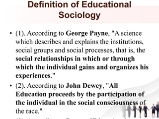 Definition of Educational
Sociology
• (1). According to George Payne, "A science
which describes and explains the institutions,
social groups and social processes, that is, the
social relationships in which or through
which the individual gains and organizes his
experiences."
• (2). According to John Dewey, "All
Education proceeds by the participation of
the individual in the social consciousness of
the race."
 