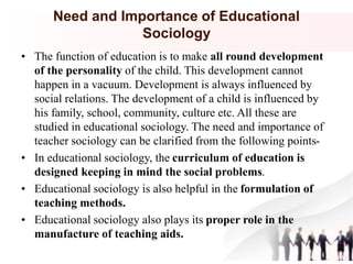 Need and Importance of Educational
Sociology
• The function of education is to make all round development
of the personality of the child. This development cannot
happen in a vacuum. Development is always influenced by
social relations. The development of a child is influenced by
his family, school, community, culture etc. All these are
studied in educational sociology. The need and importance of
teacher sociology can be clarified from the following points-
• In educational sociology, the curriculum of education is
designed keeping in mind the social problems.
• Educational sociology is also helpful in the formulation of
teaching methods.
• Educational sociology also plays its proper role in the
manufacture of teaching aids.
 