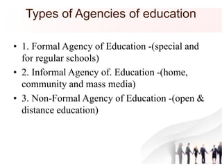 Types of Agencies of education
• 1. Formal Agency of Education -(special and
for regular schools)
• 2. Informal Agency of. Education -(home,
community and mass media)
• 3. Non-Formal Agency of Education -(open &
distance education)
 