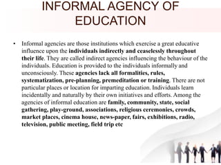 INFORMAL AGENCY OF
EDUCATION
• Informal agencies are those institutions which exercise a great educative
influence upon the individuals indirectly and ceaselessly throughout
their life. They are called indirect agencies influencing the behaviour of the
individuals. Education is provided to the individuals informally and
unconsciously. These agencies lack all formalities, rules,
systematization, pre-planning, premeditation or training. There are not
particular places or location for imparting education. Individuals learn
incidentally and naturally by their own initiatives and efforts. Among the
agencies of informal education are family, community, state, social
gathering, play-ground, associations, religious ceremonies, crowds,
market places, cinema house, news-paper, fairs, exhibitions, radio,
television, public meeting, field trip etc
 