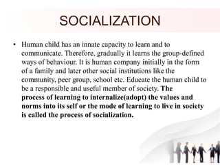 SOCIALIZATION
• Human child has an innate capacity to learn and to
communicate. Therefore, gradually it learns the group-defined
ways of behaviour. It is human company initially in the form
of a family and later other social institutions like the
community, peer group, school etc. Educate the human child to
be a responsible and useful member of society. The
process of learning to internalize(adopt) the values and
norms into its self or the mode of learning to live in society
is called the process of socialization.
 