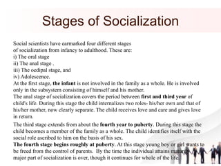 Stages of Socialization
Social scientists have earmarked four different stages
of socialization from infancy to adulthood. These are:
i) The oral stage
ii) The anal stage .
iii) The oedipal stage, and
iv) Adolescence.
At the first stage, the infant is not involved in the family as a whole. He is involved
only in the subsystem consisting of himself and his mother.
The anal stage of socialization covers the period between first and third year of
child's life. During this stage the child internalizes two roles- his/her own and that of
his/her mother, now clearly separate. The child receives love and care and gives love
in return.
The third stage extends from about the fourth year to puberty. During this stage the
child becomes a member of the family as a whole. The child identifies itself with the
social role ascribed to him on the basis of his sex.
The fourth stage begins roughly at puberty. At this stage young boy or girl wants to
be freed from the control of parents. By the time the individual attains maturity
major part of socialization is over, though it continues for whole of the life.
 