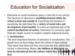 Education for Socialization
• Education as social institution, plays a vital role in our society.
The function of education is multidimensional within the
school system and outside it. It performs the function of
socializing the individual for a variety of social roles and
development of personality. It is also an important part of the
control mechanisms of society. Education is a necessity right
from the simple society to modern complex industrial society.
• 1. Socialization:
The most important function of education is socialization. The
people have no knowledge about the culture of their society.
They must learn them and they must learn the way which their
society is functioning. Hence, the children as they grow up
must be introduced into the culture which they are going to
face.
 