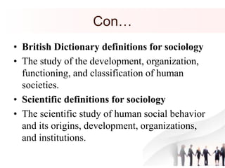 Con…
• British Dictionary definitions for sociology
• The study of the development, organization,
functioning, and classification of human
societies.
• Scientific definitions for sociology
• The scientific study of human social behavior
and its origins, development, organizations,
and institutions.
 