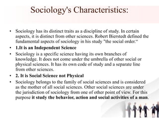 Sociology's Characteristics:
• Sociology has its distinct traits as a discipline of study. In certain
aspects, it is distinct from other sciences. Robert Bierstedt defined the
fundamental aspects of sociology in his study "the social order.“
• 1.It is an Independent Science
• Sociology is a specific science having its own branches of
knowledge. It does not come under the umbrella of other social or
physical sciences. It has its own code of study and a separate line
from other sciences.
• 2. It is Social Science not Physical
• Sociology belongs to the family of social sciences and is considered
as the mother of all social sciences. Other social sciences are under
the jurisdiction of sociology from one of other point of view. For this
purpose it study the behavior, action and social activities of a man.
 