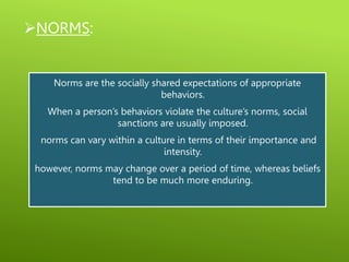 NORMS:
Norms are the socially shared expectations of appropriate
behaviors.
When a person’s behaviors violate the culture’s norms, social
sanctions are usually imposed.
norms can vary within a culture in terms of their importance and
intensity.
however, norms may change over a period of time, whereas beliefs
tend to be much more enduring.
 