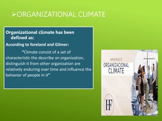 ORGANIZATIONAL CLIMATE
Organizational climate has been
defined as:
According to foreland and Gilmer:
“Climate consist of a set of
characteristic the describe an organization,
distinguish it from other organization are
relatively enduring over time and influence the
behavior of people in it”
 
