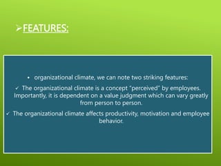 FEATURES:
 organizational climate, we can note two striking features:
 The organizational climate is a concept “perceived” by employees.
Importantly, it is dependent on a value judgment which can vary greatly
from person to person.
 The organizational climate affects productivity, motivation and employee
behavior.
 