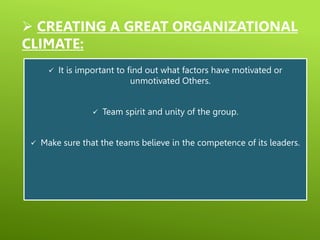  CREATING A GREAT ORGANIZATIONAL
CLIMATE:
 It is important to find out what factors have motivated or
unmotivated Others.
 Team spirit and unity of the group.
 Make sure that the teams believe in the competence of its leaders.
 