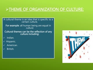 THEME OF ORGANIZATION OF CULTURE:
A cultural theme is an idea that is specific to a
certain culture.
For example: all human being are equal in
culture
Cultural themes can be the reflection of any
culture including:
 Indian.
 Hispanic.
 American.
 British.
 