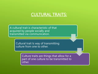 CULTURAL TRAITS:
A cultural trait is characteristic of that
acquired by people socially and
transmitted via communication.
Cultural trait Is way of transmitting
culture from one to other.
Culture traits are things that allow for a
part of one culture to be transmitted to
other.
 