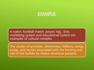 EXAMPLE:
A watch, football match, prayer, hajj , Eids,
marketing system and educational system are
examples of cultural complex.
The cluster of activities, ceremonies, folklore, songs,
songs, and stories associated with the hunting and
use of the buffalo by Native American peoples.
 