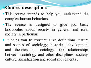 Course description:
 This course intends to help you understand the
complex human behaviors.
 The course is designed to give you basic
knowledge about society in general and rural
society in particular.
 It helps you to conceptualize definitions; nature
and scopes of sociology; historical development
and theories of sociology; the relationships
between sociology and other disciplines; society,
culture, socialization and social movements .
 