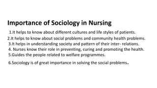 Importance of Sociology in Nursing
1.It helps to know about different cultures and life styles of patients.
2.It helps to know about social problems and community health problems.
3.It helps in understanding society and pattern of their inter- relations.
4. Nurses know their role in preventing, curing and promoting the health.
5.Guides the people related to welfare programmes.
6.Sociology is of great importance in solving the social problems.
 