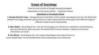 Scope of Sociology
There are two schools of thought among Sociologists
1.Specialistic or Formalistic School 2.Synthetic School
Specialistic or Formalistic School
1. George Simmel’s view :- George Simmel is the father of this school .According to Simmel, the distinction
between Sociology and other special sciences is that it deals with the same topics from different angle of
different mode of social relationships.
2. Max Weber:- According to him , the aim of sociology is to interpret or understand social behaviour.
But social behaviour does not cover the whole field of human relations. Indeed not all human
interactions are social.
3. Von Wiese:- According to him, the scope of Sociology is the study of forms of
social relationships. He has divided these social relationships into many kinds
 