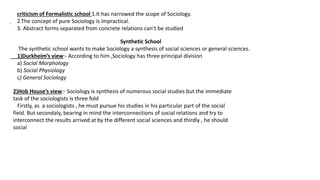 .
criticism of Formalistic school 1.It has narrowed the scope of Sociology.
2.The concept of pure Sociology is impractical.
3. Abstract forms separated from concrete relations can’t be studied
Synthetic School
The synthetic school wants to make Sociology a synthesis of social sciences or general sciences.
1)Durkheim’s view:- According to him ,Sociology has three principal division
a) Social Morphology
b) Social Physiology
c) General Sociology
2)Hob House’s view:- Sociology is synthesis of numerous social studies but the immediate
task of the sociologists is three fold
Firstly, as a sociologists , he must pursue his studies in his particular part of the social
field. But secondaly, bearing in mind the interconnections of social relations and try to
interconnect the results arrived at by the different social sciences and thirdly , he should
social
 
