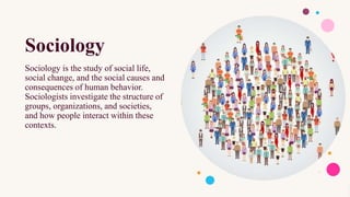 Sociology
Sociology is the study of social life,
social change, and the social causes and
consequences of human behavior.
Sociologists investigate the structure of
groups, organizations, and societies,
and how people interact within these
contexts.
 
