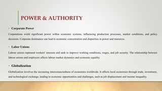 POWER & AUTHORITY
• Corporate Power
Corporations wield significant power within economic systems, influencing production processes, market conditions, and policy
decisions. Corporate dominance can lead to economic concentration and disparities in power and resources.
• Labor Unions
Labour unions represent workers' interests and seek to improve working conditions, wages, and job security. The relationship between
labour unions and employers affects labour market dynamics and economic equality.
• Globalization
Globalization involves the increasing interconnectedness of economies worldwide. It affects local economies through trade, investment,
and technological exchange, leading to economic opportunities and challenges, such as job displacement and income inequality.
 