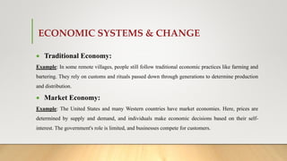 ECONOMIC SYSTEMS & CHANGE
 Traditional Economy:
Example: In some remote villages, people still follow traditional economic practices like farming and
bartering. They rely on customs and rituals passed down through generations to determine production
and distribution.
 Market Economy:
Example: The United States and many Western countries have market economies. Here, prices are
determined by supply and demand, and individuals make economic decisions based on their self-
interest. The government's role is limited, and businesses compete for customers.
 