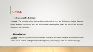 Contd.
 Technological Advances:
Example: The invention of the internet has transformed the way we do business. Online shopping,
digital payments, and remote work are now common, changing how goods and services are produced,
distributed, and consumed.
 Globalization:
Example: The rise of global trade has connected economies worldwide. Products made in one country
can be sold in another, leading to increased competition, outsourcing of jobs, and cultural exchange.
 