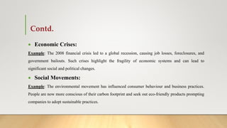Contd.
 Economic Crises:
Example: The 2008 financial crisis led to a global recession, causing job losses, foreclosures, and
government bailouts. Such crises highlight the fragility of economic systems and can lead to
significant social and political changes.
 Social Movements:
Example: The environmental movement has influenced consumer behaviour and business practices.
People are now more conscious of their carbon footprint and seek out eco-friendly products prompting
companies to adopt sustainable practices.
 