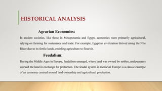 HISTORICAL ANALYSIS
Agrarian Economies:
In ancient societies, like those in Mesopotamia and Egypt, economies were primarily agricultural,
relying on farming for sustenance and trade. For example, Egyptian civilization thrived along the Nile
River due to its fertile lands, enabling agriculture to flourish.
Feudalism:
During the Middle Ages in Europe, feudalism emerged, where land was owned by nobles, and peasants
worked the land in exchange for protection. The feudal system in medieval Europe is a classic example
of an economy centred around land ownership and agricultural production.
 
