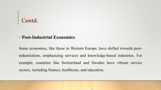 Contd.
• Post-Industrial Economies
Some economies, like those in Western Europe, have shifted towards post-
industrialism, emphasizing services and knowledge-based industries. For
example, countries like Switzerland and Sweden have vibrant service
sectors, including finance, healthcare, and education.
 