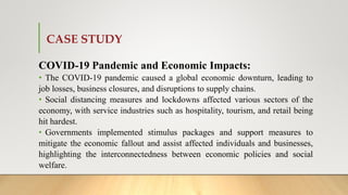 CASE STUDY
COVID-19 Pandemic and Economic Impacts:
• The COVID-19 pandemic caused a global economic downturn, leading to
job losses, business closures, and disruptions to supply chains.
• Social distancing measures and lockdowns affected various sectors of the
economy, with service industries such as hospitality, tourism, and retail being
hit hardest.
• Governments implemented stimulus packages and support measures to
mitigate the economic fallout and assist affected individuals and businesses,
highlighting the interconnectedness between economic policies and social
welfare.
 