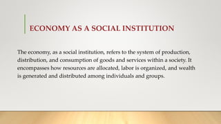 ECONOMY AS A SOCIAL INSTITUTION
The economy, as a social institution, refers to the system of production,
distribution, and consumption of goods and services within a society. It
encompasses how resources are allocated, labor is organized, and wealth
is generated and distributed among individuals and groups.
 