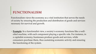FUNCTIONALISM
Functionalism views the economy as a vital institution that serves the needs
of society by ensuring the production and distribution of goods and services
necessary for survival and growth.
• Example: In a functionalist view, a society's economy functions like a well-
oiled machine, with each component playing a specific role. For instance, in
a capitalist economy, businesses produce goods and services, while
consumers purchase them, thus sustaining economic activity and ensuring
the functioning of the system.
 