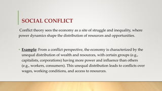 SOCIAL CONFLICT
Conflict theory sees the economy as a site of struggle and inequality, where
power dynamics shape the distribution of resources and opportunities.
• Example: From a conflict perspective, the economy is characterized by the
unequal distribution of wealth and resources, with certain groups (e.g.,
capitalists, corporations) having more power and influence than others
(e.g., workers, consumers). This unequal distribution leads to conflicts over
wages, working conditions, and access to resources.
 