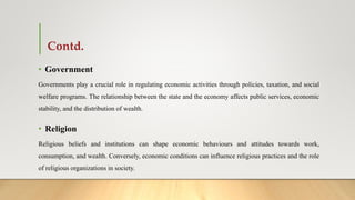 Contd.
• Government
Governments play a crucial role in regulating economic activities through policies, taxation, and social
welfare programs. The relationship between the state and the economy affects public services, economic
stability, and the distribution of wealth.
• Religion
Religious beliefs and institutions can shape economic behaviours and attitudes towards work,
consumption, and wealth. Conversely, economic conditions can influence religious practices and the role
of religious organizations in society.
 