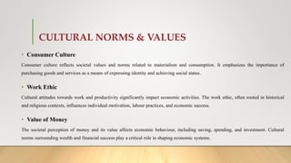CULTURAL NORMS & VALUES
• Consumer Culture
Consumer culture reflects societal values and norms related to materialism and consumption. It emphasizes the importance of
purchasing goods and services as a means of expressing identity and achieving social status.
• Work Ethic
Cultural attitudes towards work and productivity significantly impact economic activities. The work ethic, often rooted in historical
and religious contexts, influences individual motivation, labour practices, and economic success.
• Value of Money
The societal perception of money and its value affects economic behaviour, including saving, spending, and investment. Cultural
norms surrounding wealth and financial success play a critical role in shaping economic systems.
 