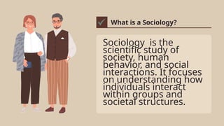 Sociology is the
scientific study of
society, human
behavior, and social
interactions. It focuses
on understanding how
individuals interact
within groups and
societal structures.
What is a Sociology?
 