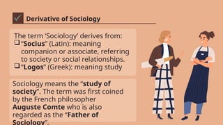 Derivative of Sociology
The term ‘Sociology’ derives from:
“Socius” (Latin): meaning
companion or associate, referring
to society or social relationships.
“Logos” (Greek): meaning study
Sociology means the “study of
society”. The term was first coined
by the French philosopher
Auguste Comte who is also
regarded as the “Father of
Sociology”.
 
