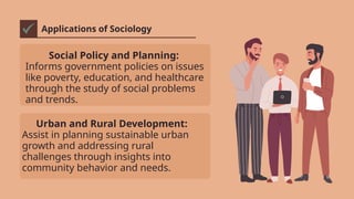 Applications of Sociology
Social Policy and Planning:
Informs government policies on issues
like poverty, education, and healthcare
through the study of social problems
and trends.
Urban and Rural Development:
Assist in planning sustainable urban
growth and addressing rural
challenges through insights into
community behavior and needs.
 