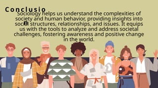 C o n c l u s i o
n
Sociology helps us understand the complexities of
society and human behavior, providing insights into
social structures, relationships, and issues. It equips
us with the tools to analyze and address societal
challenges, fostering awareness and positive change
in the world.
 
