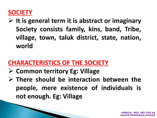 SOCIETY
 It is general term it is abstract or imaginary
Society consists family, kins, band, Tribe,
village, town, taluk district, state, nation,
world
CHARACTERISTICS OF THE SOCIETY
 Common territory Eg: Village
 There should be interaction between the
people, mere existence of individuals is
not enough. Eg: Village
HIMALAI– WILL SEE YOU AS
IAS/IPS/IFS/IRS/KAS OFFICER
 