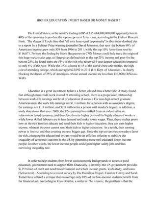 HIGHER EDUCATION : MERIT BASED OR MONEY BASED ?
The United States, as the world's leading GDP of $15,684,800,000,000 apparently has its
40% of the economy depend on the top one percent Americans, according to the Federal Reserve
Bank. The slogan of Uncle Sam that "all men have equal opportunity" is then more doubted due
to a report by a Pulitzer Prize winning journalist David Johnston, that says the bottom 90% of
Americans income grew only $59 from 1966 to 2011, while the top 10% Americans rose by
$116,071. Perhaps the finding by Steve Hargreaves in CNN Money could help trace the origin of
this huge social status gap; as Hargreaves defined rich as the top 25% income and poor for the
bottom 25%, he found there are 55% of the rich who received 4 year degree education compared
to only 8% of the poor. While the US is a home to 45 of the world's best universities, the high
cost of attending college, which averaged $22,092 in 2011 (US Dept. of Education), is clearly
blocking the dream of 25% of Americans whose annual income are less than $30,000 (DeNavas-
Walt).
Education is a great investment to have a better job and thus a better life. A study found
that although men could work instead of attending school, there is a progressive relationship
between work-life earnings and level of education (Laurent). For non-high school graduate
American men, the work life earnings are $1.1 million, for a person with an associate's degree,
the earnings are $1.8 million, and $2.8 million for a person with master's degree. In addition, a
study also shows that since 2008, the US economy has shifted from an industrial to an
information based economy, and therefore there is higher demand for highly educated workers
while lower skilled laborers are in less demand and make lower wages. Thus, these studies prove
how as the rich families educate and send their kids to higher education, they can earn higher
income, whereas the poor cannot send their kids to higher education. As a result, their earning
power is limited, and thus creating an even bigger gap. Since the top universities nowadays favor
the rich, changing the educational system would be an efficient solution to stabilize the
inequality of economic outcome in the US by generating more well educated lower-income
people. In other words, the lower income people could gain higher salary jobs and thus
narrowing inequality rate.
In order to help students from lower socioeconomic backgrounds to access a good
education, government need to support them financially. Currently, the US government provides
$125 billion of merit and need based financial aid which include grants, work-study, and loans
(Schweitzer) . According to a recent survey by The Hamilton Project, Caroline Hoxby and Sarah
Turner have offered a critique that on average only 10% of the low-income students benefit from
the financial aid. According to Ross Douthat, a writer at The Atlantic, the problem is that the
 