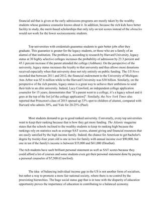 financial aid that is given at the early admissions programs are mostly taken by the wealthy
students whose guidance counselor knows about it. In addition, because the rich kids have better
facility to study, the merit-based scholarships that only rely on test scores instead of the obstacles
would not work for the lower socioeconomic students.
Top universities with credentials guarantee students to gain better jobs after they
graduate. This guarantee is greater for the legacy students, or those who are a family of an
alumni of that institution. The problem is, according to research by Harvard University, legacy
status at 30 highly selective colleges increases the probability of admission by 23.3 percent and
45.1 percent increase if the parent attended the college (Ashburn). On the perspective of the
university, legacy status increases the loyalty to that university and thus allows more donations
received especially when that university does not rely entirely on public funding. The US News
recorded that between 2011 and 2012, the financial endowment to the University of Michigan-
Ann Arbor was $7.6 million while to the Harvard University was $30 billion. Similarly, on the
perspective of the rich parents, legacy status is a great way to achieve their ambitions to send
their kids to an elite university. Indeed, Lacy Crawford, an independent college application
counselor for 15 years; demonstrates that "If a parent went to a college, it’s a legacy school and it
goes at the top of the list [of the college application]". Similarly, the New York Times also
reported that Princeton's class of 2015 opened up 33% spot to children of alumni, compared with
Harvard who admits 30%, and Yale for 20-25% (Paul).
Most students demand to go to good ranked university. Conversely, every top universities
want to keep their ranking because that is how they get more funding. The Atlantic magazine
states that the schools inclined to the wealthy students to keep its ranking high because the
rankings rely on statistics such as average SAT scores, alumni giving and financial resources that
are easily satisfied by the high income family. Indeed, the chance for American to get bachelor's
degree by twenty-four years old is one in two for family with annual income over $90,000, but
one in ten if the family's income is between $35,000 and $61,000 (Douthat).
The rich students have such brilliant personal statement as well as SAT scores because they
could afford a lot of courses and some students even get their personal statement done by paying
a personal counselor of $7,500 (Crawford).
The idea of balancing individual income gap in the US is not another form of socialism,
but rather a way to promote a more fair national society, where there is no control by the
preexisting hierarchies. The huge social status gap that is in tune with the disparity of education
opportunity proves the importance of education in contributing to a balanced economy.
 