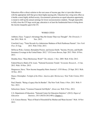 Education offers a direct solution to the root cause of income gap, that is it provides laborers
with the appropriate skill that gives them higher paying jobs. Education has a long term effect as
it builds a more highly skilled society. Government's promotion on equal education opportunity
is meant to shift up the annual earnings for lower socioeconomics students. Though impossible
to fully close the US' huge social gap, education is at least the fundamental basis to bring down
the income inequality gap in the US.
WORKS CITED
Ashburn, Elyse. "Legacy's Advantage May Be Greater Than was Thought". The Chronicle. 5
Jan. 2011. Web. 10 Nov. 2013.
Crawford, Lacy. "Tutor Reveals Ivy-Admissions Madness of Rich Penthouse Parents". New York
Post. 25 Aug. 2013. Web. 8 Oct. 2013.
DeNavas-Walt,, Carmen, Bernadette Proctor, and Jessica Smith. "Income, Poverty, and Health
Insurance Coverage in the United States: 2012." US Census Bureau, Sept. 2013. Web. 10 Nov.
2013.
Douthat, Ross. "Does Meritocracy Work?" The Atlantic. 1 Nov. 2005. Web. 8 Oct. 2013.
Federal Reserve Bank of St. Louis. "National Economic Trends." Economic Research. , 11 Jan.
2013. Web. 10 Nov. 2013.
Hargreaves, Steve. "How Income Inequality Hurts America". CNN Money. 25 Sept. 2013. Web.
10 Nov. 2013.
Hayes, Christopher. Twilight of the Elites: America after Meritocracy. New York: Crown, 2012.
Print.
Paul, Pamela. "Being a Legacy Has Its Burden". The New York Times. 4 Nov. 2011. Web. 9
Nov. 2013.
Schweitzer, Karen. "Common Financial Aid Myths". About.com. Web. 9 Nov. 2013.
U.S. Department of Education. "National Center for Education Statistics". (2012). Digest of
Education Statistics, 2011 (NCES 2012-001), Chapter 3 .
U.S. Cencus Bureau. "Race of Head of Household by Median and Mean Income". Web. 10 Nov
2013.
 