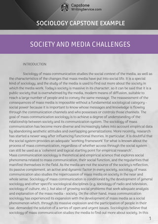 SOCIETY AND MEDIA CHALLENGES
SOCIOLOGY CAPSTONE EXAMPLE
               INTRODUCTION
               Sociology of mass communication studies the social context of the media, as well as
the characteristics of the changes that mass media have put into social life. It is a special
kind of sociology, and the study of the media is used to find out more about the society in
which the media work. Today's society is massive in its character, so it can be said that it is a
public society that is overwhelmed by the media, modern means of diffusion, suitable to
reach a large number of people and to convey the same message. The reassessment of the
consequences of mass media is impossible without a fundamental sociological category -
social power because it is important to know whose messages and knowledge is flowing
through the communication channels and who possesses or controls those channels. The
goal of mass communication sociology is to achieve a degree of understanding of the
relationship between society and its communication system. The sociology of mass
communication has become more diverse and increasingly takes into account empirical data
by abandoning aesthetic attitudes and overlapping generalizations. More recently, research
has started a newer way after influencing functional theories. In particular, it is doubtful that
the social system provides an adequate "working framework" for what is known about the
process of mass communication, regardless of whether access through the social system
can still be used as a "coherent and logical starting point for empirical research".
Mass communication sociology is theoretical and empirical science that explores social
phenomena related to mass communication, their social function, and the regularities that
manifest themselves in the field. As the media are not the source of the society's reflection,
its passive complement, an active and dynamic factor in every society, sociology of mass
communication also studies the repercussion of mass media on society in the near and
whole sense. Sociology of mass communication is conditioned by the development of general
sociology and other specific sociological disciplines (e.g. sociology of radio and television,
sociology of culture, etc.), but also of growing social problems that seek adequate analysis
and explanation of the mass media - society. On the other hand, mass communication
sociology has experienced its expansion with the development of mass media as a social
phenomenon which, through its massive explosion and the participation of people in their
use, demanded the solution of a series of open and urgent issues. Sociologists believe that
sociology of mass communication studies the media to find out more about society. In this
   1
 