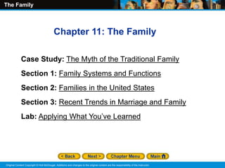 The Family
Original Content Copyright © Holt McDougal. Additions and changes to the original content are the responsibility of the instructor.
Chapter 11: The Family
Case Study: The Myth of the Traditional Family
Section 1: Family Systems and Functions
Section 2: Families in the United States
Section 3: Recent Trends in Marriage and Family
Lab: Applying What You’ve Learned
 