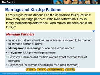 The Family
Original Content Copyright © Holt McDougal. Additions and changes to the original content are the responsibility of the instructor.
Family organization depends on the answers to four questions:
How many marriage partners; Who lives with whom; How is
family membership determined; Who makes the decisions in the
family?
• In most industrialized nations, an individual is allowed to be married
to only one person at a time.
• Monogamy: The marriage of one man to one woman
• Polygamy: Multiple marriage partners
• Polygyny: One man and multiple women (most common form of
polygamy)
• Polyandry: One woman and multiple men (less common)
Marriage Partners
Marriage and Kinship Patterns
 
