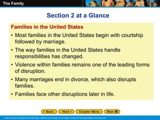The Family
Original Content Copyright © Holt McDougal. Additions and changes to the original content are the responsibility of the instructor.
Families in the United States
• Most families in the United States begin with courtship
followed by marriage.
• The way families in the United States handle
responsibilities has changed.
• Violence within families remains one of the leading forms
of disruption.
• Many marriages end in divorce, which also disrupts
families.
• Families face other disruptions later in life.
Section 2 at a Glance
 